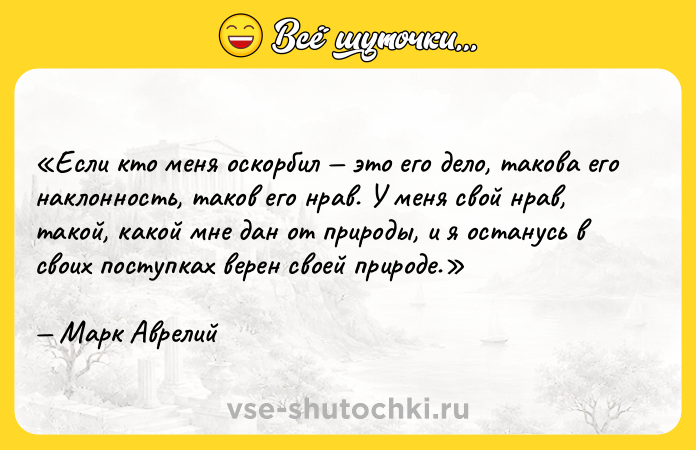 Цитата: Если кто меня оскорбил это его дело, такова его наклонность, таков его нрав. У меня свой нрав, такой, какой мне дан от природы, и я останусь в своих поступках верен своей природе. Марк Аврелий