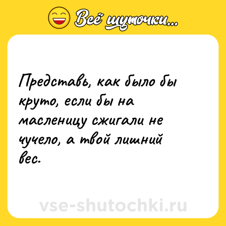 Шутка: Представь, как было бы круто, если бы на масленицу сжигали не чучело, а твой лишний вес.