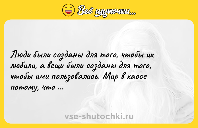 Цитата: Люди были созданы для того, чтобы их любили, а вещи были созданы для того, чтобы ими пользовались. Мир в хаосе потому, что все наоборот. Далай-лама