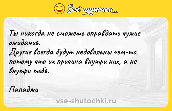 Цитата: Ты никогда не сможешь оправдать чужие ожидания.Другие всегда будут недовольны чем-то, потому что их причина внутри них, а не внутри тебя.Пападжи
