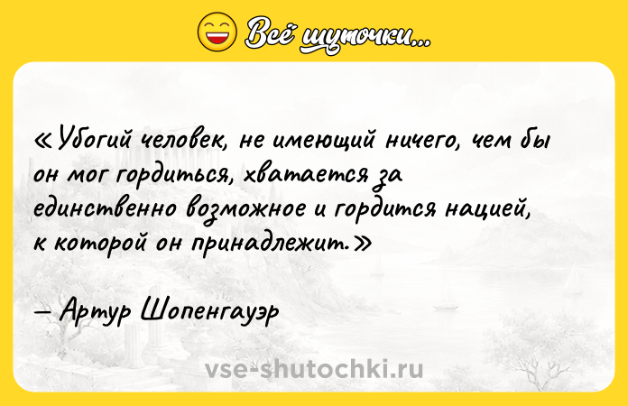 Цитата: Убогий человек, не имеющий ничего, чем бы он мог гордиться, хватается за единственно возможное и гордится нацией, к которой он принадлежит.Артур Шопенгауэр
