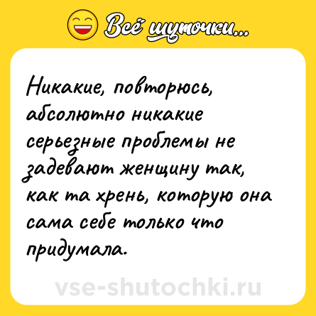 Шутка: Никакие, повторюсь, абсолютно никакие серьезные проблемы не задевают женщину так, как та хрень, которую она сама себе только что придумала.