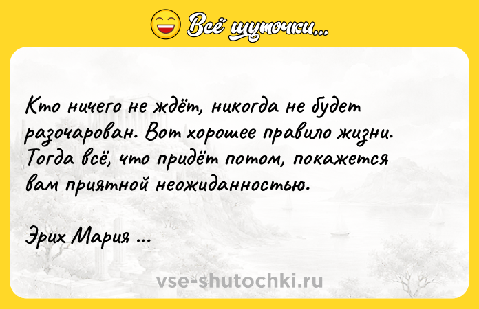 Цитата: Кто ничего не ждёт, никогда не будет разочарован. Вот хорошее правило жизни. Тогда всё, что придёт потом, покажется вам приятной неожиданностью.Эрих Мария Ремарк
