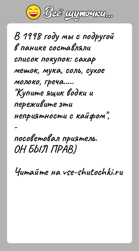 История: В 1998 году мы с подругой в панике составляли список покупок: сахармешок, мука, соль, сухое молоко, греча..... Купите ящик водки и