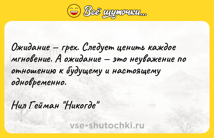 Цитата: Ожидание грех. Следует ценить каждое мгновение. А ожидание это неуважение по отношению к будущему и настоящему одновременно.Нил Гейман Никогде
