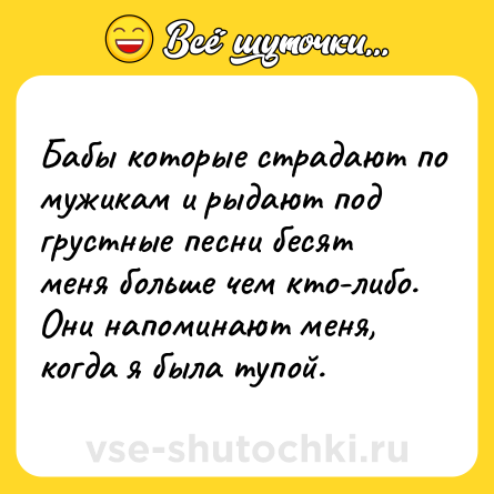 Шутка: Бабы которые страдают по мужикам и рыдают под грустные песни бесят меня больше чем кто-либо. Они напоминают меня, когда я была тупой.