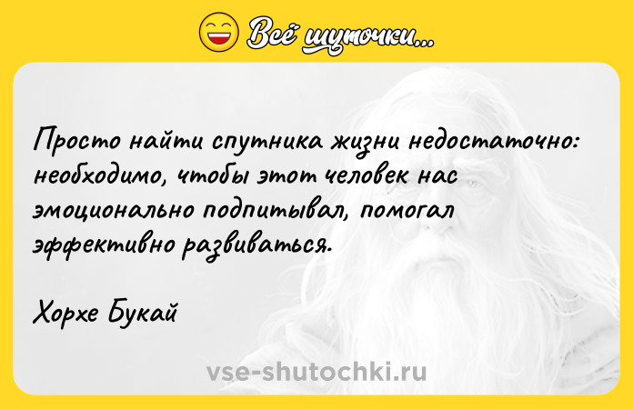 Цитата: Просто найти спутника жизни недостаточно: необходимо, чтобы этот человек нас эмоционально подпитывал, помогал эффективно развиваться.Хорхе Букай