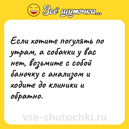 Шутка: Если хотите погулять по утрам, а собачки у вас нет, возьмите с собой баночку с анализом и ходите до клиники и обратно.