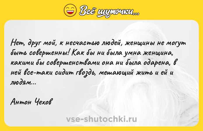 Цитата: Нет, друг мой, к несчастью людей, женщины не могут быть совершенны! Как бы ни была умна женщина, какими бы совершенствами она ни была одарена, в ней все-таки сидит гвоздь, мешающий жить и ей и людям Антон Чехов