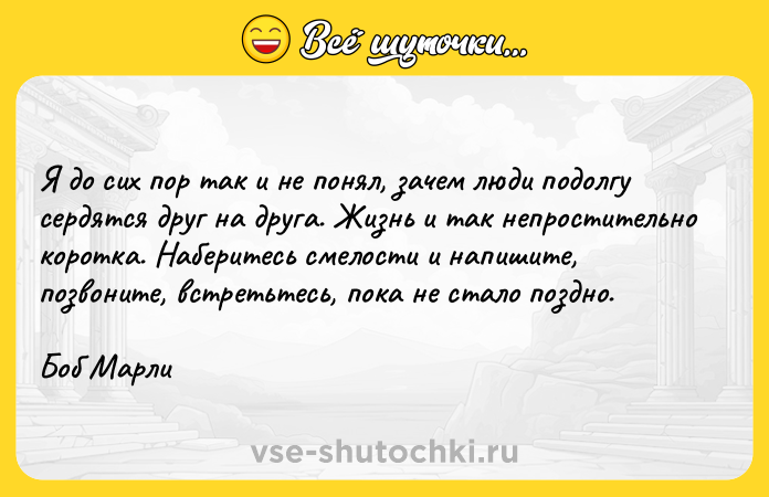 Цитата: Я до сих пор так и не понял, зачем люди подолгу сердятся друг на друга. Жизнь и так непростительно коротка. Наберитесь смелости и напишите, позвоните, встретьтесь, пока не стало поздно.Боб Марли