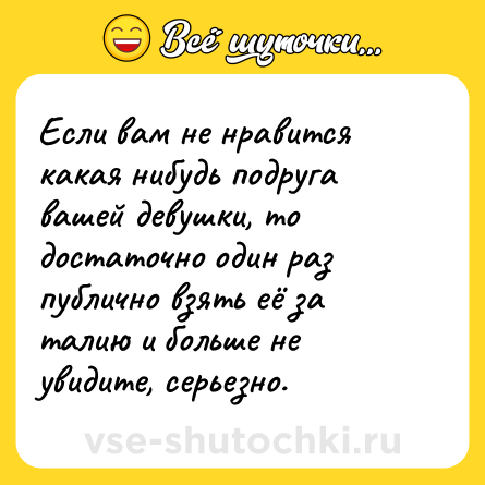 Шутка: Если вам не нравится какая нибудь подруга вашей девушки, то достаточно один раз публично взять её за талию и больше не увидите, серьезно.