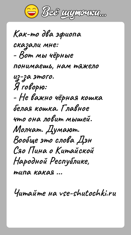История: Как-то два эфиопа сказали мне:- Вот мы чёрные понимаешь, нам тяжело из-за этого.Я говорю:- Не важно чёрная кошка белая кошка.