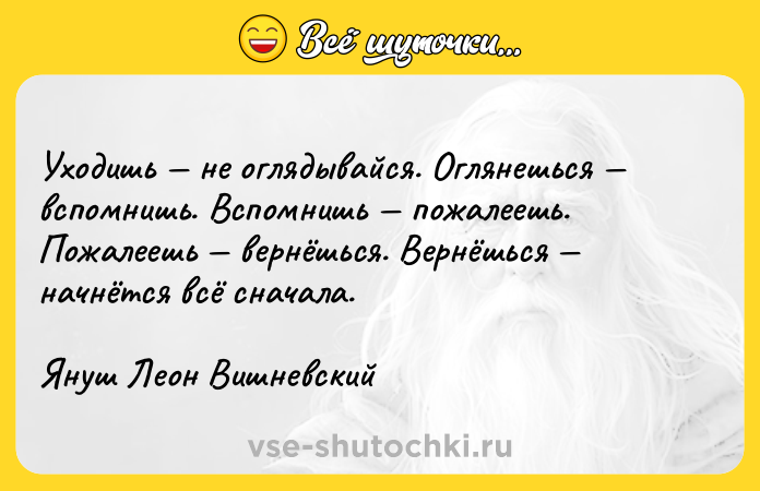 Цитата: Уходишь не оглядывайся. Оглянешься вспомнишь. Вспомнишь пожалеешь. Пожалеешь вернёшься. Вернёшься начнётся всё сначала.Януш Леон Вишневский