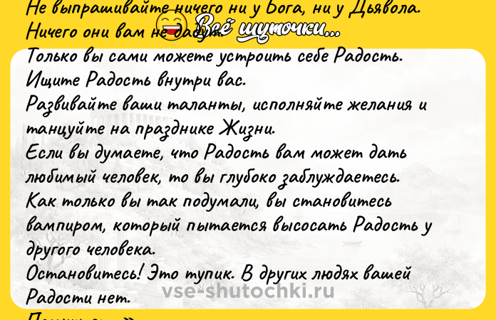 Цитата: Не нойте, не жалуйтесь.Не выпрашивайте ничего ни у Бога, ни у Дьявола.Ничего они вам не дадут.Только вы сами можете устроить себе Радость.Ищите Радость внутри вас.Развивайте ваши таланты, исполняйте желания и танцуйте на празднике Жизни.Если вы думаете, что Радость вам может дать любимый человек, то вы глубоко заблуждаетесь.Как только вы так подумали, вы становитесь вампиром, который пытается высосать Радость у другого человека.Остановитесь! Это тупик. В других людях вашей Радости нет.Помните: если вы страдаете, вы страдаете из-за себя.Ссора влюбленных это попытка выцарапать Радость из другого.Вы можете получить Радость от других людей, только когда любите их.И не меняете их, а помогаете им расцвести.Помогаете раскрыться их талантам и зажить полной Жизнью.Это касается и ваших возлюбленных, и ваших детей, а также всех, кто вас окружает.Просто любите их и получайте радость от этого. Ошо