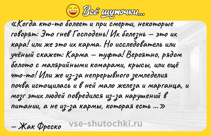 Цитата: Когда кто-то болеет и при смерти, некоторые говорят: Это гнев Господень! Их болезнь это их кара! или же это их карма . Но исследователь или учёный скажет: Карма туфта! Вероятно, рядом болото с малярийными комарами, крысы, или ещё что-то! Или же из-за непрерывного земледелия почва истощилась и в ней мало железа и марганца, и мозг этих людей повредился из-за нарушений в питании, а не из-за кармы, которая есть абсолютный фашистский бред. Причина в том, что люди не ставят перед собой задачу: Давайте сделаем мир лучше! , а вместо этого падают на колени и вопрошают: Господи, дай нам больше не знать войн. Позволь всем людям стать братьями, а нашим соседям миролюбивыми и дружественными . Что ж, это ВЫ должны стать миролюбивыми и дружественными, и препятствовать военным настроениям. Вот этим должна заниматься религия.Жак Фреско
