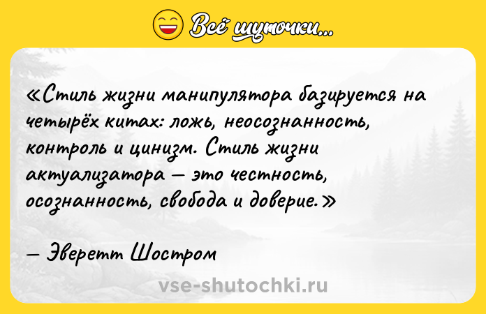 Цитата: Стиль жизни манипулятора базируется на четырёх китах: ложь, неосознанность, контроль и цинизм. Стиль жизни актуализатора это честность, осознанность, свобода и доверие.Эверетт Шостром
