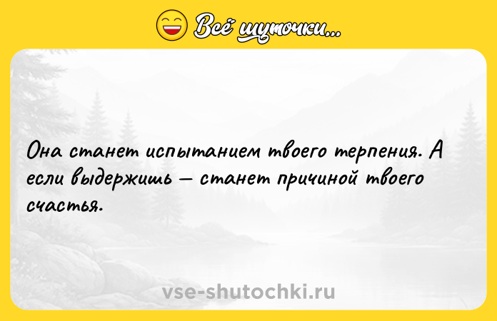 Цитата: Она станет испытанием твоего терпения. А если выдержишь станет причиной твоего счастья.