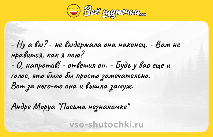 Цитата: - Ну а вы? - не выдержала она наконец. - Вам не нравится, как я пою? - О, напротив! - ответил он. - Будь у вас еще и голос, это было бы просто замечательно. Вот за него-то она и вышла замуж. Андре Моруа Письма незнакомке