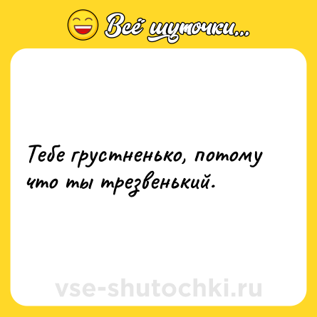 Шутка: Тебе грустненько, потому что ты трезвенький.