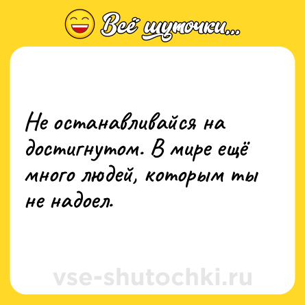 Шутка: Не останавливайся на достигнутом. В мире ещё много людей, которым ты не надоел.