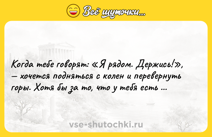 Цитата: Когда тебе говорят: Я рядом. Держись! , хочется подняться с колен и перевернуть горы. Хотя бы за то, что у тебя есть такие люди. Макс Фрай