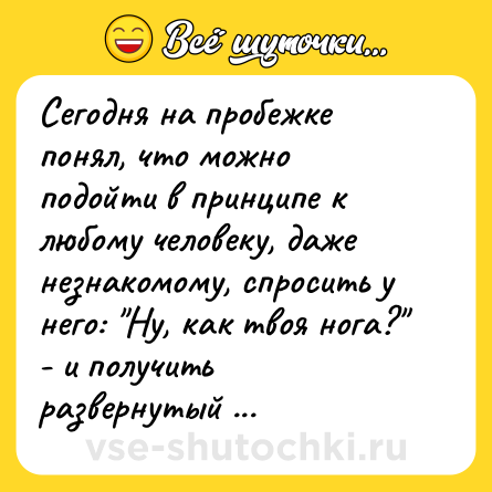 Шутка: Сегодня на пробежке понял, что можно подойти в принципе к любому человеку, даже незнакомому, спросить у него: "Ну, как твоя нога?" - и получить развернутый ответ. 