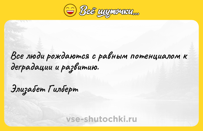 Цитата: Все люди рождаются с равным потенциалом к деградации и развитию.Элизабет Гилберт