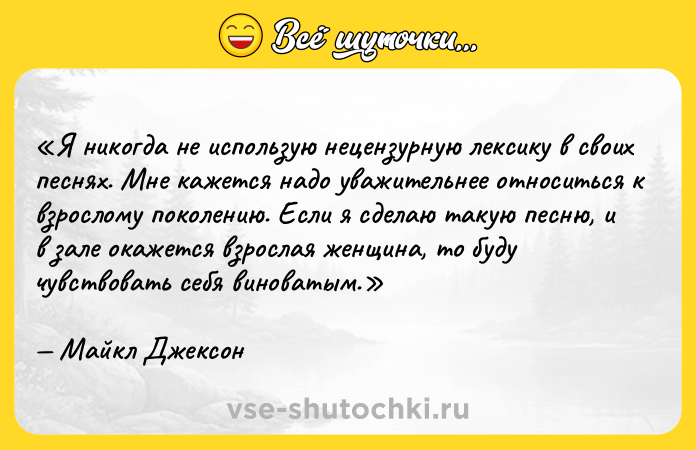 Цитата: Я никогда не использую нецензурную лексику в своих песнях. Мне кажется надо уважительнее относиться к взрослому поколению. Если я сделаю такую песню, и в зале окажется взрослая женщина, то буду чувствовать себя виноватым. Майкл Джексон
