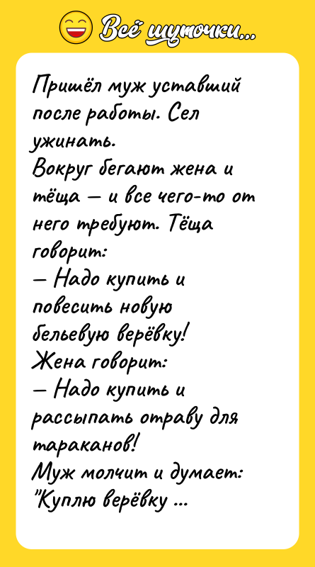Шутка: Пришёл муж уставший после работы. Сел ужинать.Вокруг бегают жена и тёща и все чего-то от него требуют. Тёща говорит: Надо купить и повесить новую бельевую верёвку!Жена говорит: Надо купить и рассыпать отраву для тараканов!Муж молчит и думает: Куплю верёвку и повешу тёщу. Куплю отраву и подсыплю жене. Или наоборот?
