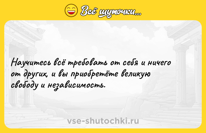 Цитата: Научитесь всё требовать от себя и ничего от других, и вы приобретёте великую свободу и независимость.