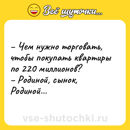 Шутка: – Чем нужно торговать, чтобы покупать квартиры по 220 миллионов? <br>– Родиной, сынок, Родиной…