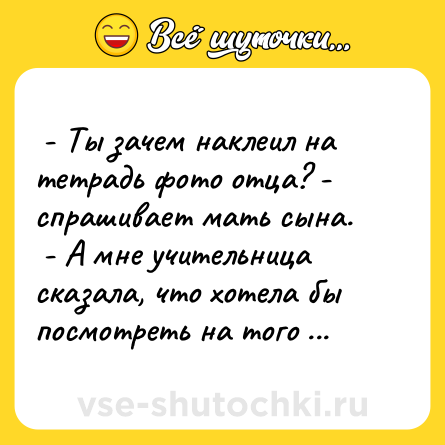 Шутка:  - Ты зачем наклеил на тетрадь фото отца? - спрашивает мать сына. <br> - А мне учительница сказала, что хотела бы посмотреть на того дурака, который помогает мне делать домашние задания.  