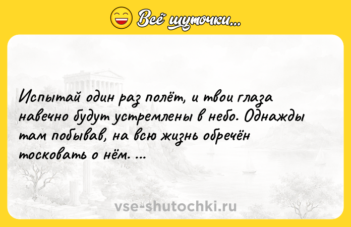 Цитата: Испытай один раз полёт, и твои глаза навечно будут устремлены в небо. Однажды там побывав, на всю жизнь обречён тосковать о нём. Леонардо да Винчи
