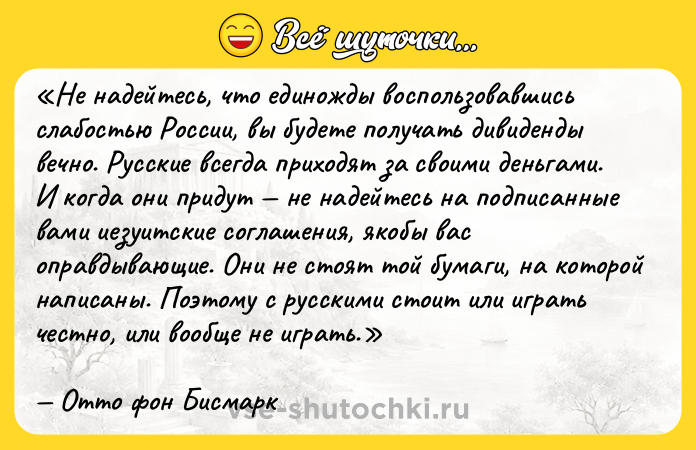 Цитата: Не надейтесь, что единожды воспользовавшись слабостью России, вы будете получать дивиденды вечно. Русские всегда приходят за своими деньгами. И когда они придут не надейтесь на подписанные вами иезуитские соглашения, якобы вас оправдывающие. Они не стоят той бумаги, на которой написаны. Поэтому с русскими стоит или играть честно, или вообще не играть.Отто фон Бисмарк