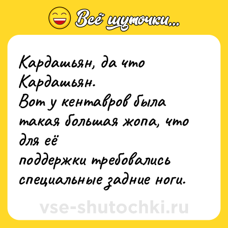 Шутка: Кардашьян, да что Кардашьян.<br>Вот у кентавров была такая большая жопа, что для её <br>поддержки требовались специальные задние ноги.