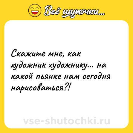 Шутка: Скажите мне, как художник художнику… на какой пьянке нам сегодня нарисоваться?!