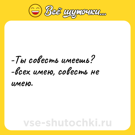 Шутка: -Ты совесть имеешь? <br>-всех имею, совесть не имею.