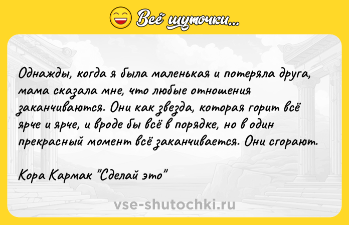 Цитата: Однажды, когда я была маленькая и потеряла друга, мама сказала мне, что любые отношения заканчиваются. Они как звезда, которая горит всё ярче и ярче, и вроде бы всё в порядке, но в один прекрасный момент всё заканчивается. Они сгорают.Кора Кармак Сделай это