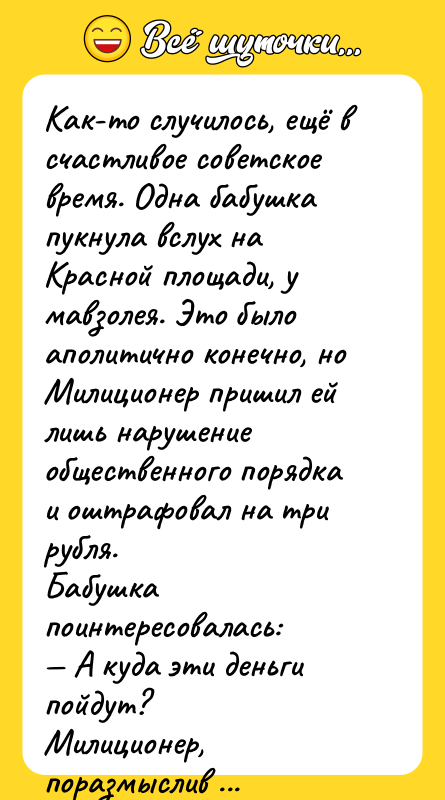 Шутка: Как-то случилось, ещё в счастливое советское время. Одна бабушка пукнула вслух на Красной площади, у мавзолея. Это было аполитично конечно, но Милиционер пришил ей лишь нарушение общественного порядка и оштрафовал на три рубля.Бабушка поинтересовалась: А куда эти деньги пойдут?Милиционер, поразмыслив ответил: На построение коммунизма бабушка! Ох, долго ещё пердеть придется, пока коммунизм построим!