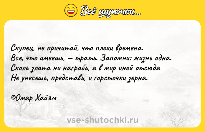 Цитата: Скупец, не причитай, что плохи времена.Все, что имеешь, трать. Запомни: жизнь одна.Сколь злата ни награбь, а в мир иной отсюдаНе унесешь, представь, и горсточки зерна. Омар Хайям