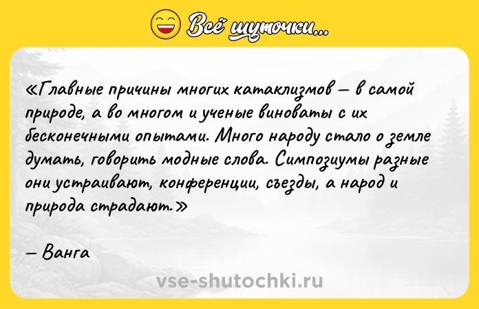 Цитата: Главные причины многих катаклизмов в самой природе, а во многом и ученые виноваты с их бесконечными опытами. Много народу стало о земле думать, говорить модные слова. Симпозиумы разные они устраивают, конференции, съезды, а народ и природа страдают.Ванга