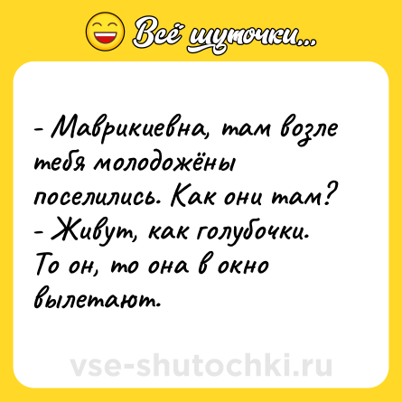 Шутка: - Маврикиевна, там возле тебя молодожёны поселились. Как они там?<br>- Живут, как голубочки. То он, то она в окно вылетают.