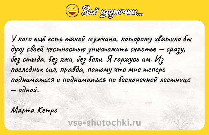 Цитата: У кого ещё есть такой мужчина, которому хватило бы духу своей честностью уничтожить счастье сразу, без стыда, без лжи, без боли. Я горжусь им. Из последних сил, правда, потому что мне теперь подниматься и подниматься по бесконечной лестнице одной.Марта Кетро