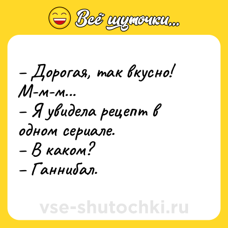 Шутка: – Дорогая, так вкусно! М-м-м...<br>– Я увидела рецепт в одном сериале.<br>– В каком?<br>– Ганнибал.