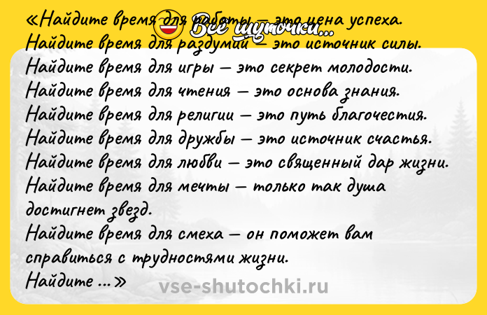 Цитата: Найдите время для работы это цена успеха.Найдите время для раздумий это источник силы.Найдите время для игры это секрет молодости.Найдите время для чтения это основа знания.Найдите время для религии это путь благочестия.Найдите время для дружбы это источник счастья.Найдите время для любви это священный дар жизни.Найдите время для мечты только так душа достигнет звезд.Найдите время для смеха он поможет вам справиться с трудностями жизни.Найдите время для красоты она есть повсюду.Найдите время для здоровья это единственное сокровище жизни.Найдите время для планирования это секрет того, как найти время на все предыдущие одиннадцать дел. Пол Чаппиус Брэгг