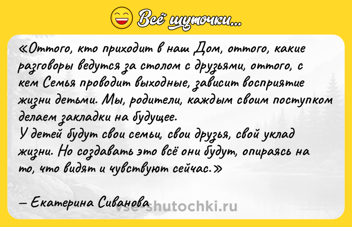 Цитата: Оттого, кто приходит в наш Дом, оттого, какие разговоры ведутся за столом с друзьями, оттого, с кем Семья проводит выходные, зависит восприятие жизни детьми. Мы, родители, каждым своим поступком делаем закладки на будущее.У детей будут свои семьи, свои друзья, свой уклад жизни. Но создавать это всё они будут, опираясь на то, что видят и чувствуют сейчас.Екатерина Сиванова