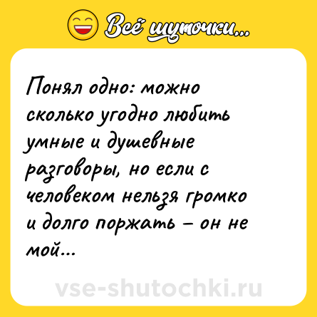 Шутка: Понял одно: можно сколько угодно любить умные и душевные разговоры, но если с человеком нельзя громко и долго поржать – он не мой…