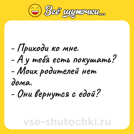 Шутка: - Приходи ко мне.<br>- А у тебя есть покушать?<br>- Моих родителей нет дома.<br>- Они вернутся с едой?
