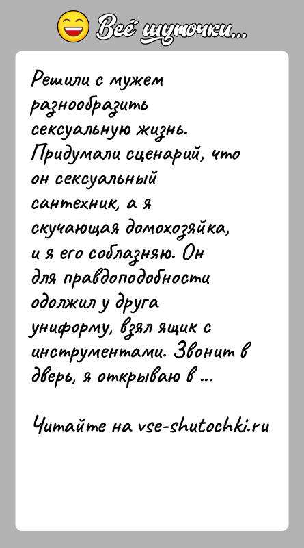 История: Решили с мужем разнообразить сексуальную жизнь. Придумали сценарий, что он сексуальный сантехник, а я скучающая домохозяйка, и я его соблазняю.