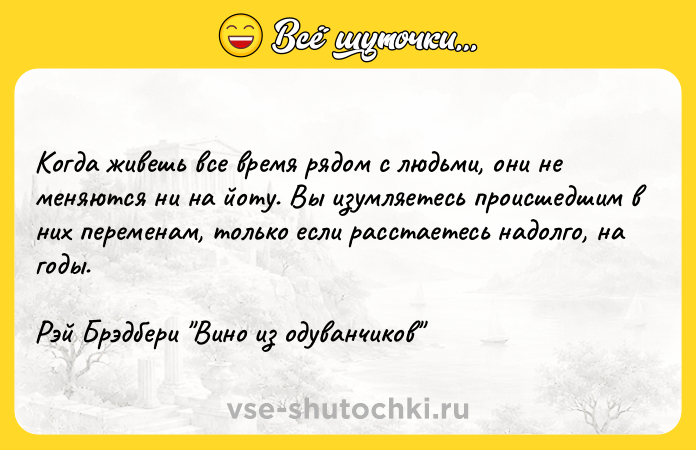 Цитата: Когда живешь все время рядом с людьми, они не меняются ни на йоту. Вы изумляетесь происшедшим в них переменам, только если расстаетесь надолго, на годы.Рэй Брэдбери Вино из одуванчиков